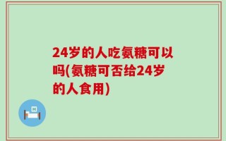 24岁的人吃氨糖可以吗(氨糖可否给24岁的人食用)