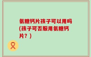 氨糖钙片孩子可以用吗(孩子可否服用氨糖钙片？)