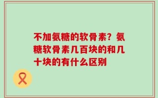 不加氨糖的软骨素？氨糖软骨素几百块的和几十块的有什么区别