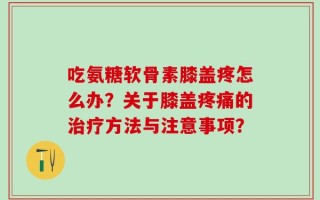 吃氨糖软骨素膝盖疼怎么办？关于膝盖疼痛的治疗方法与注意事项？