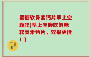氨糖软骨素钙片早上空腹吃(早上空腹吃氨糖软骨素钙片，效果更佳！)