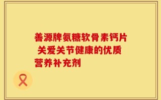 善源牌氨糖软骨素钙片 关爱关节健康的优质营养补充剂