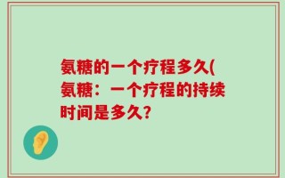 氨糖的一个疗程多久(氨糖：一个疗程的持续时间是多久？