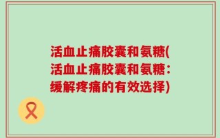 活血止痛胶囊和氨糖(活血止痛胶囊和氨糖：缓解疼痛的有效选择)
