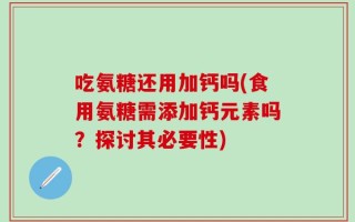吃氨糖还用加钙吗(食用氨糖需添加钙元素吗？探讨其必要性)