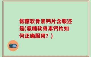 氨糖软骨素钙片含服还是(氨糖软骨素钙片如何正确服用？)