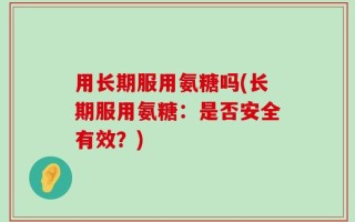 用长期服用氨糖吗(长期服用氨糖：是否安全有效？)