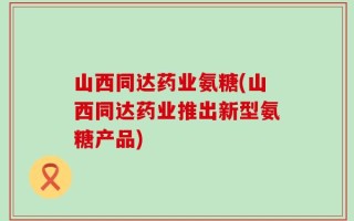 山西同达药业氨糖(山西同达药业推出新型氨糖产品)