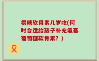 氨糖软骨素几岁吃(何时合适给孩子补充氨基葡萄糖软骨素？)