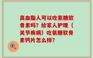 高血脂人可以吃氨糖软骨素吗？给家人护理（关节疾病）吃氨糖软骨素钙片怎么样？