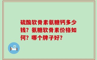 硫酸软骨素氨糖钙多少钱？氨糖软骨素价格如何？哪个牌子好？
