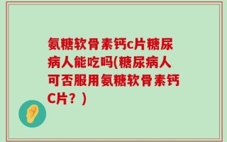 氨糖软骨素钙c片糖尿病人能吃吗(糖尿病人可否服用氨糖软骨素钙C片？)