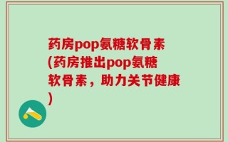 药房pop氨糖软骨素(药房推出pop氨糖软骨素，助力关节健康)