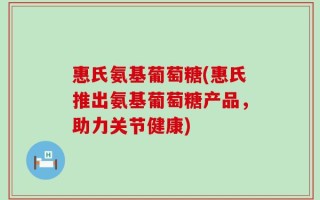 惠氏氨基葡萄糖(惠氏推出氨基葡萄糖产品，助力关节健康)