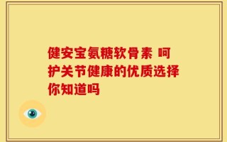 健安宝氨糖软骨素 呵护关节健康的优质选择你知道吗