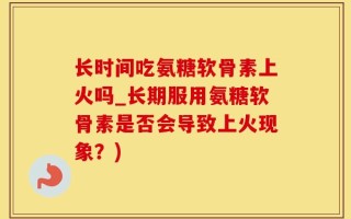 长时间吃氨糖软骨素上火吗_长期服用氨糖软骨素是否会导致上火现象？)