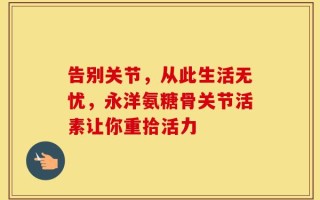告别关节，从此生活无忧，永洋氨糖骨关节活素让你重拾活力