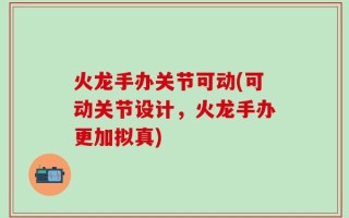 火龙手办关节可动(可动关节设计，火龙手办更加拟真)