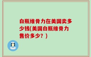 白瓶维骨力在美国卖多少钱(美国白瓶维骨力售价多少？)