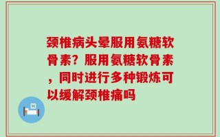 颈椎病头晕服用氨糖软骨素？服用氨糖软骨素，同时进行多种锻炼可以缓解颈椎痛吗