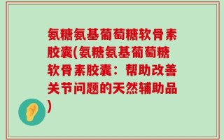 氨糖氨基葡萄糖软骨素胶囊(氨糖氨基葡萄糖软骨素胶囊：帮助改善关节问题的天然辅助品)