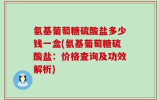 氨基葡萄糖硫酸盐多少钱一盒(氨基葡萄糖硫酸盐：价格查询及功效解析)