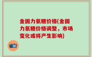 金固力氨糖价格(金固力氨糖价格调整，市场变化或将产生影响)
