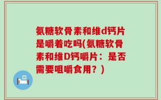 氨糖软骨素和维d钙片是嚼着吃吗(氨糖软骨素和维D钙嚼片：是否需要咀嚼食用？)