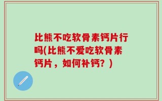 比熊不吃软骨素钙片行吗(比熊不爱吃软骨素钙片，如何补钙？)