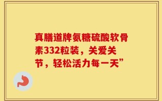 真膳道牌氨糖硫酸软骨素332粒装，关爱关节，轻松活力每一天”