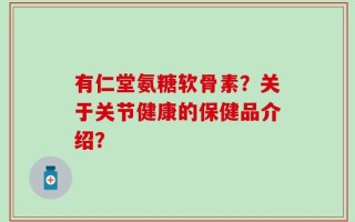 有仁堂氨糖软骨素？关于关节健康的保健品介绍？