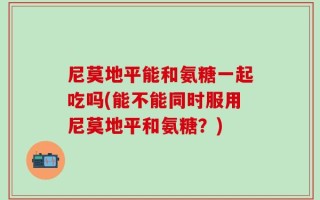 尼莫地平能和氨糖一起吃吗(能不能同时服用尼莫地平和氨糖？)
