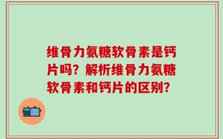 维骨力氨糖软骨素是钙片吗？解析维骨力氨糖软骨素和钙片的区别？