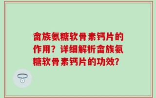 畲族氨糖软骨素钙片的作用？详细解析畲族氨糖软骨素钙片的功效？