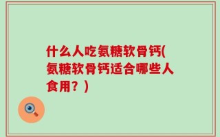 什么人吃氨糖软骨钙(氨糖软骨钙适合哪些人食用？)