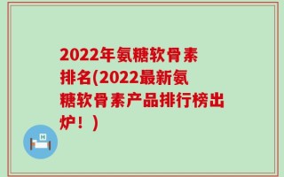 2022年氨糖软骨素排名(2022最新氨糖软骨素产品排行榜出炉！)