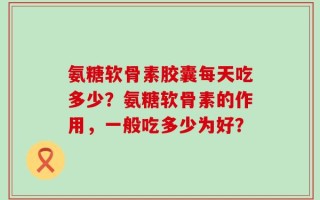 氨糖软骨素胶囊每天吃多少？氨糖软骨素的作用，一般吃多少为好？