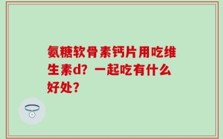 氨糖软骨素钙片用吃维生素d？一起吃有什么好处？
