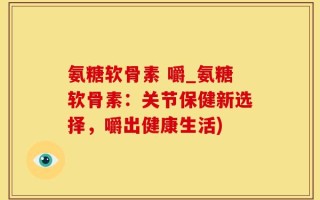 氨糖软骨素 嚼_氨糖软骨素：关节保健新选择，嚼出健康生活)