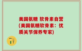 美国氨糖 软骨素自营(美国氨糖软骨素：优质关节保养专家)