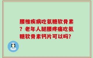 腰椎疾病吃氨糖软骨素？老年人腿腰疼痛吃氨糖软骨素钙片可以吗？