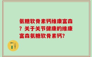 氨糖软骨素钙维康富森？关于关节健康的维康富森氨糖软骨素钙？
