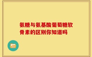 氨糖与氨基酸葡萄糖软骨素的区别你知道吗