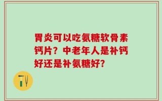 胃炎可以吃氨糖软骨素钙片？中老年人是补钙好还是补氨糖好？