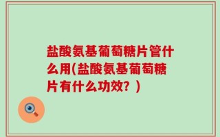 盐酸氨基葡萄糖片管什么用(盐酸氨基葡萄糖片有什么功效？)