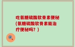 吃氨糖硫酸软骨素便秘(氨糖硫酸软骨素能治疗便秘吗？)