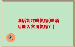 酒后能吃吗氨糖(喝酒后能否食用氨糖？)