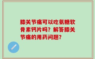 膝关节痛可以吃氨糖软骨素钙片吗？解答膝关节痛的用药问题？