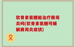 软骨素氨糖能治疗肩周炎吗(软骨素氨糖可缓解肩周炎症状)