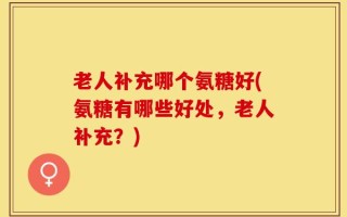 老人补充哪个氨糖好(氨糖有哪些好处，老人补充？)